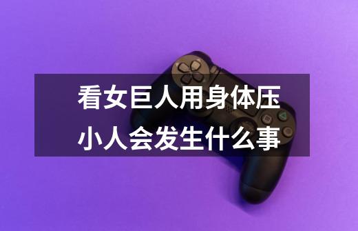 看女巨人用身体压小人会发生什么事-第1张-游戏信息-龙启网
