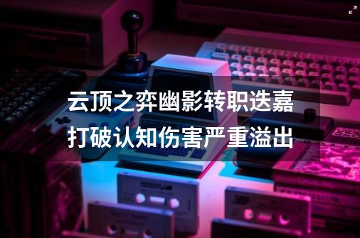 云顶之弈幽影转职迭嘉打破认知伤害严重溢出-第1张-游戏信息-龙启网
