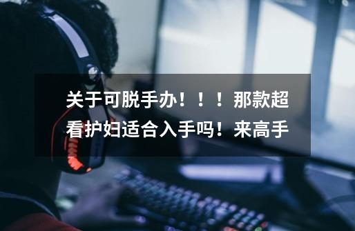 关于可脱手办！！！那款超看护妇适合入手吗！来高手-第1张-游戏信息-龙启网