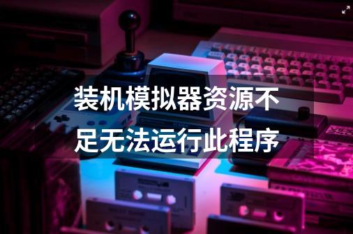 装机模拟器资源不足无法运行此程序-第1张-游戏信息-龙启网