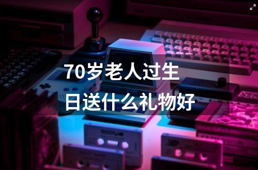 70岁老人过生日送什么礼物好-第1张-游戏信息-龙启网