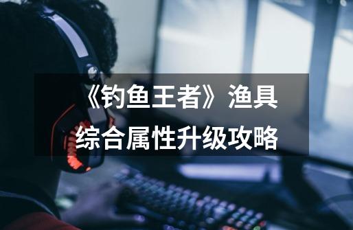 《钓鱼王者》渔具综合属性升级攻略-第1张-游戏信息-龙启网