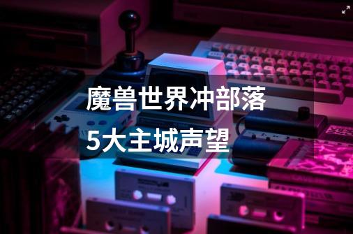 魔兽世界冲部落5大主城声望-第1张-游戏信息-龙启网
