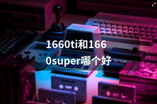 1660ti和1660super哪个好-第1张-游戏信息-龙启网