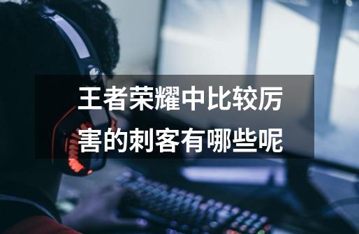 王者荣耀中比较厉害的刺客有哪些呢-第1张-游戏信息-龙启网