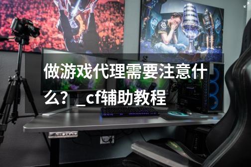 做游戏代理需要注意什么?_cf辅助教程-第1张-游戏信息-龙启网