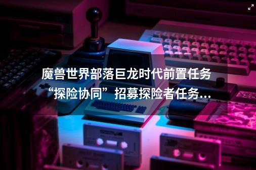 魔兽世界部落巨龙时代前置任务 “探险协同”招募探险者任务,npc所在的小山怎么上去-第1张-游戏信息-龙启网