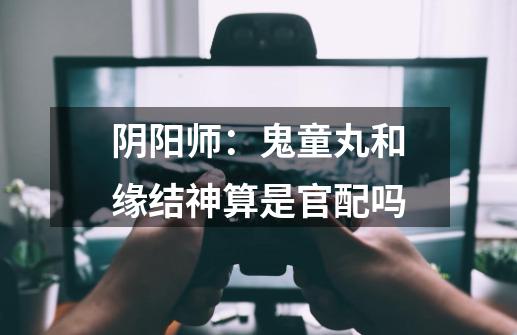阴阳师:鬼童丸和缘结神算是官配吗-第1张-游戏信息-龙启网