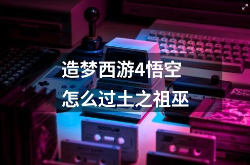 造梦西游4悟空怎么过土之祖巫-第1张-游戏信息-龙启网