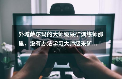 外域萨尔玛的大师级采矿训练师那里，没有办法学习大师级采矿！！-第1张-游戏信息-龙启网