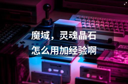 魔域，灵魂晶石怎么用加经验啊-第1张-游戏信息-龙启网