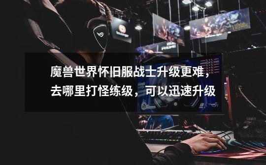 魔兽世界怀旧服战士升级更难,去哪里打怪练级,可以迅速升级-第1张-游戏信息-龙启网