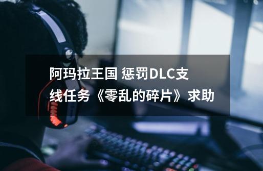 阿玛拉王国 惩罚DLC支线任务《零乱的碎片》求助-第1张-游戏信息-龙启网
