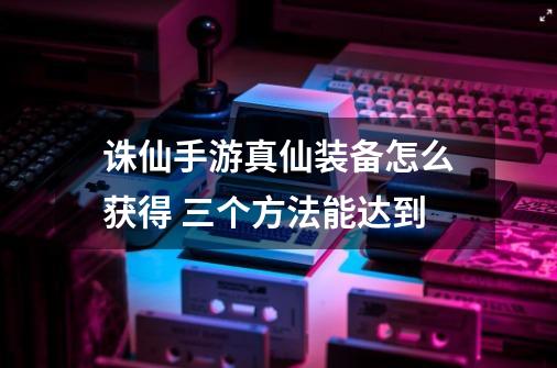 诛仙手游真仙装备怎么获得 三个方法能达到-第1张-游戏信息-龙启网