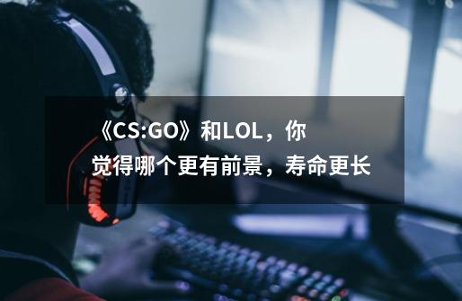 《CS:GO》和LOL,你觉得哪个更有前景,寿命更长-第1张-游戏信息-龙启网