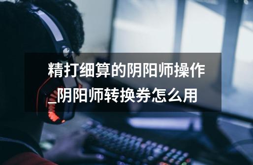 精打细算的阴阳师操作_阴阳师转换券怎么用-第1张-游戏信息-龙启网