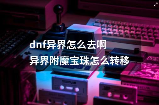 dnf异界怎么去啊 异界附魔宝珠怎么转移-第1张-游戏信息-龙启网