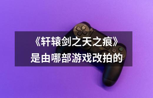 《轩辕剑之天之痕》是由哪部游戏改拍的-第1张-游戏信息-龙启网