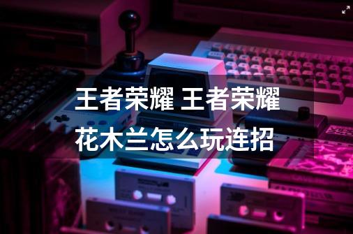 王者荣耀 王者荣耀花木兰怎么玩连招-第1张-游戏信息-龙启网