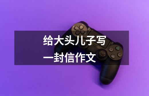 给大头儿子写一封信作文-第1张-游戏信息-龙启网