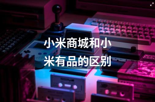 小米商城和小米有品的区别-第1张-游戏信息-龙启网