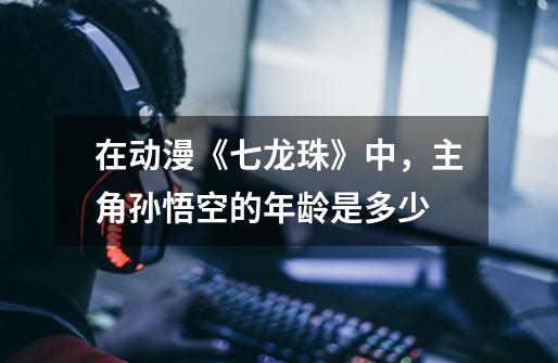 在动漫《七龙珠》中,主角孙悟空的年龄是多少-第1张-游戏信息-龙启网