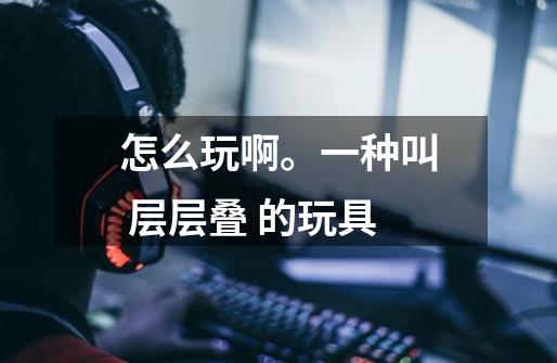 怎么玩啊。一种叫 层层叠 的玩具-第1张-游戏信息-龙启网