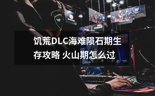 饥荒DLC海难陨石期生存攻略 火山期怎么过-第1张-游戏信息-龙启网