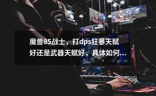 魔兽85战士,打dps狂暴天赋好还是武器天赋好,具体如何打才能时dps最大化。-第1张-游戏信息-龙启网