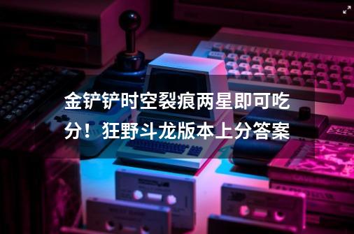金铲铲时空裂痕两星即可吃分!狂野斗龙版本上分答案-第1张-游戏信息-龙启网