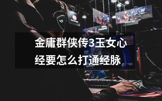 金庸群侠传3玉女心经要怎么打通经脉-第1张-游戏信息-龙启网