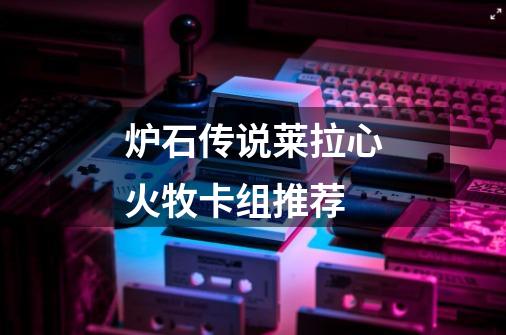 炉石传说莱拉心火牧卡组推荐-第1张-游戏信息-龙启网