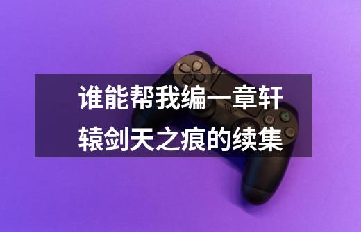谁能帮我编一章轩辕剑天之痕的续集-第1张-游戏信息-龙启网