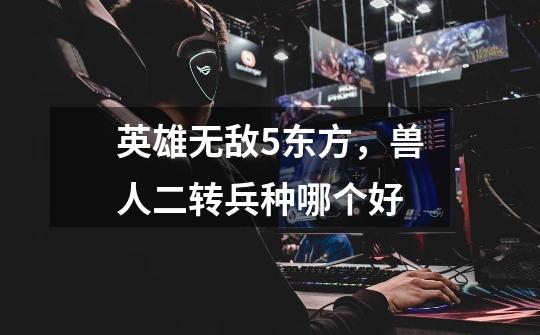 英雄无敌5东方,兽人二转兵种哪个好-第1张-游戏信息-龙启网