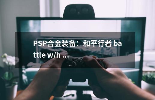 PSP合金装备:和平行者 battle w/h 战斗装(升级版) 怎么获得-第1张-游戏信息-龙启网