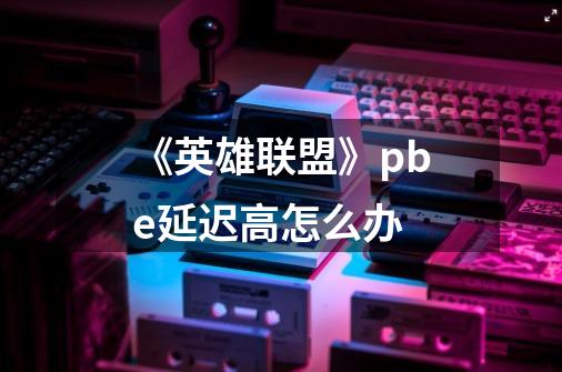《英雄联盟》pbe延迟高怎么办-第1张-游戏信息-龙启网