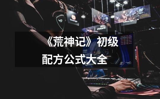 《荒神记》初级配方公式大全-第1张-游戏信息-龙启网