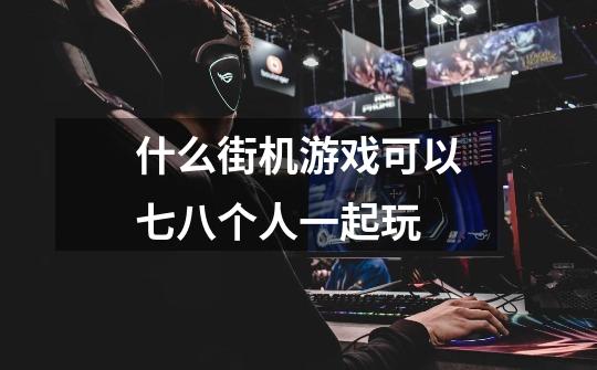 什么街机游戏可以七八个人一起玩-第1张-游戏信息-龙启网