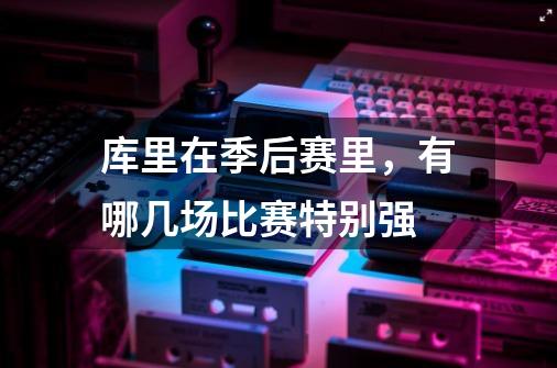 库里在季后赛里,有哪几场比赛特别强-第1张-游戏信息-龙启网