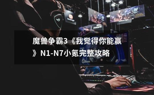 魔兽争霸3《我觉得你能赢》N1-N7小氪完整攻略-第1张-游戏信息-龙启网