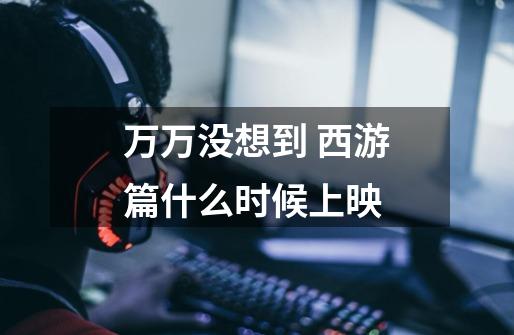 万万没想到 西游篇什么时候上映-第1张-游戏信息-龙启网
