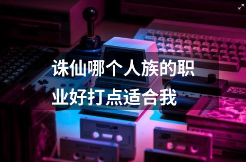 诛仙哪个人族的职业好打点适合我-第1张-游戏信息-龙启网