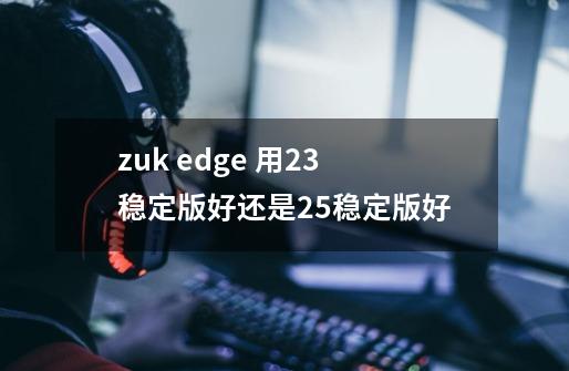 zuk edge 用2.3稳定版好还是2.5稳定版好-第1张-游戏信息-龙启网