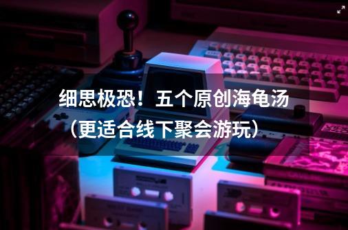 细思极恐!五个原创海龟汤(更适合线下聚会游玩)-第1张-游戏信息-龙启网