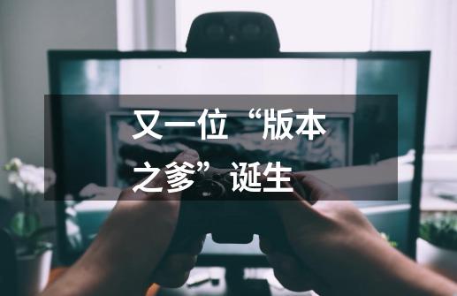 又一位“版本之爹”诞生-第1张-游戏信息-龙启网