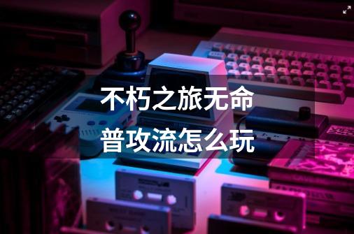 不朽之旅无命普攻流怎么玩-第1张-游戏信息-龙启网