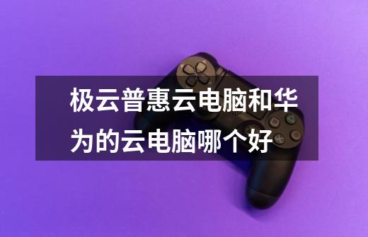 极云普惠云电脑和华为的云电脑哪个好-第1张-游戏信息-龙启网
