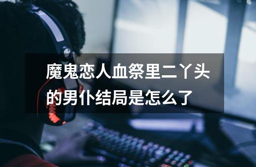 魔鬼恋人血祭里二丫头的男仆结局是怎么了-第1张-游戏信息-龙启网