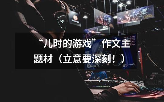 “儿时的游戏”作文主题材(立意要深刻!)-第1张-游戏信息-龙启网