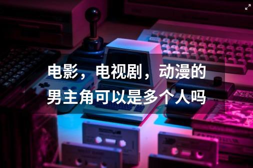 电影,电视剧,动漫的男主角可以是多个人吗-第1张-游戏信息-龙启网